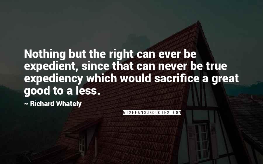 Richard Whately Quotes: Nothing but the right can ever be expedient, since that can never be true expediency which would sacrifice a great good to a less.