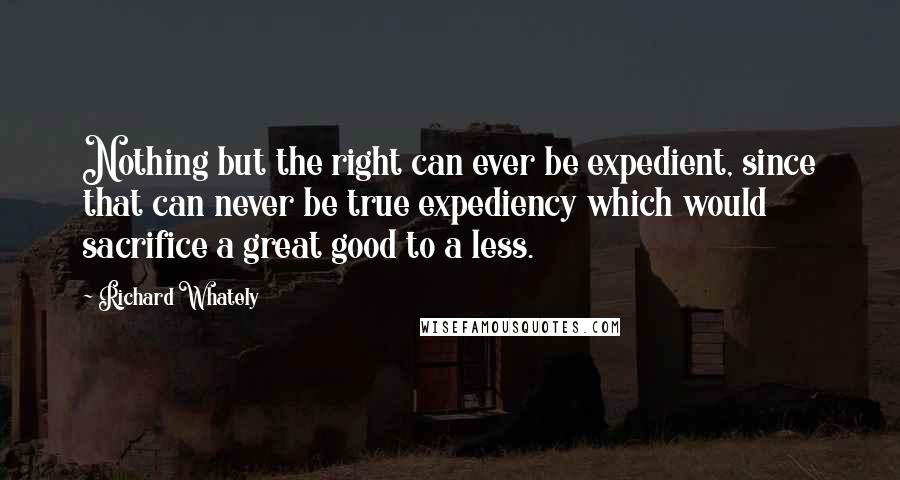 Richard Whately Quotes: Nothing but the right can ever be expedient, since that can never be true expediency which would sacrifice a great good to a less.