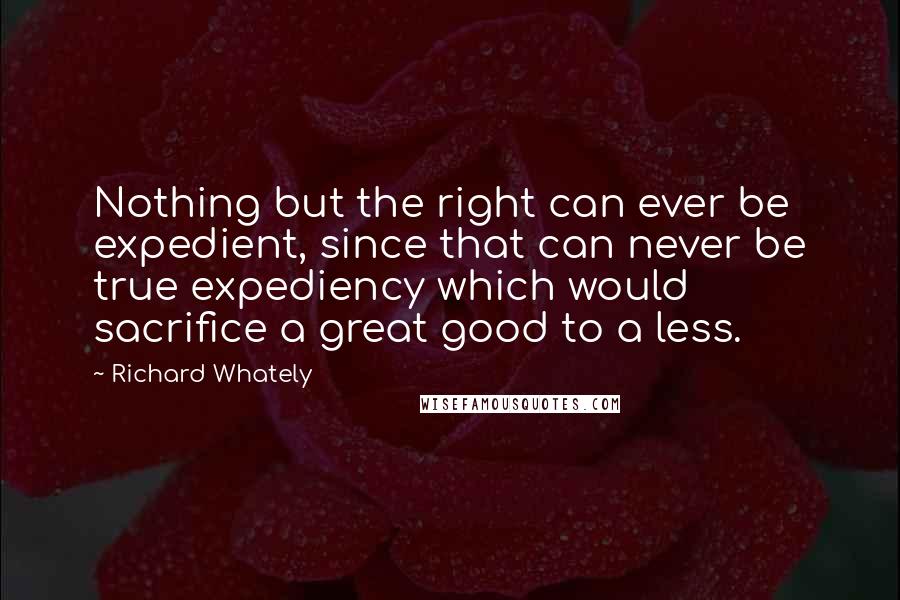 Richard Whately Quotes: Nothing but the right can ever be expedient, since that can never be true expediency which would sacrifice a great good to a less.