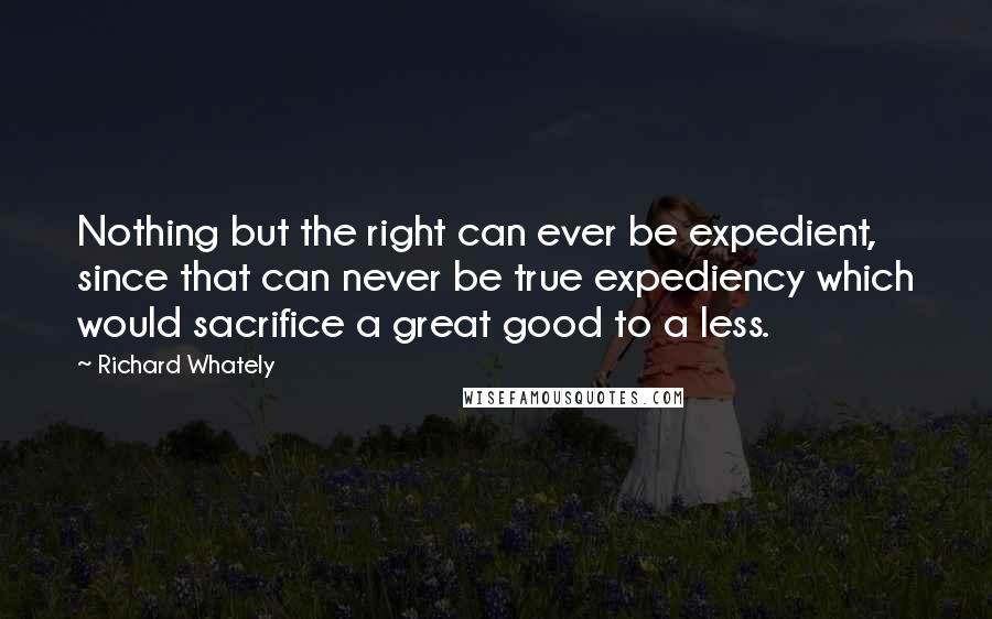 Richard Whately Quotes: Nothing but the right can ever be expedient, since that can never be true expediency which would sacrifice a great good to a less.