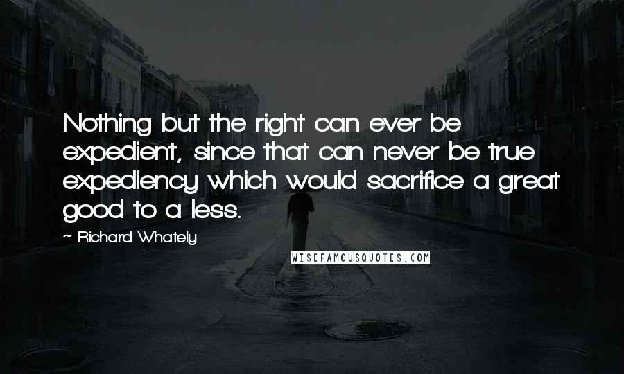 Richard Whately Quotes: Nothing but the right can ever be expedient, since that can never be true expediency which would sacrifice a great good to a less.