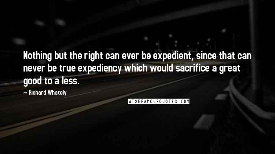 Richard Whately Quotes: Nothing but the right can ever be expedient, since that can never be true expediency which would sacrifice a great good to a less.