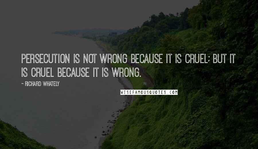 Richard Whately Quotes: Persecution is not wrong because it is cruel; but it is cruel because it is wrong.