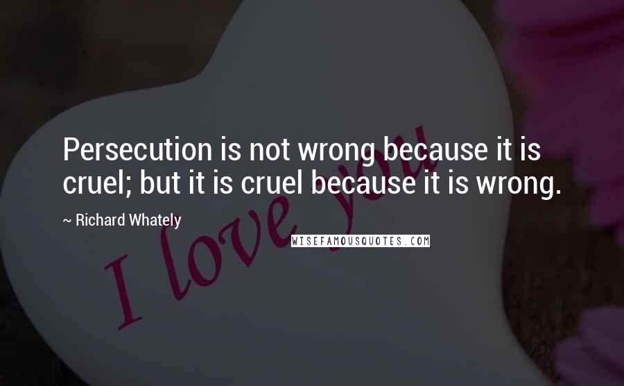 Richard Whately Quotes: Persecution is not wrong because it is cruel; but it is cruel because it is wrong.