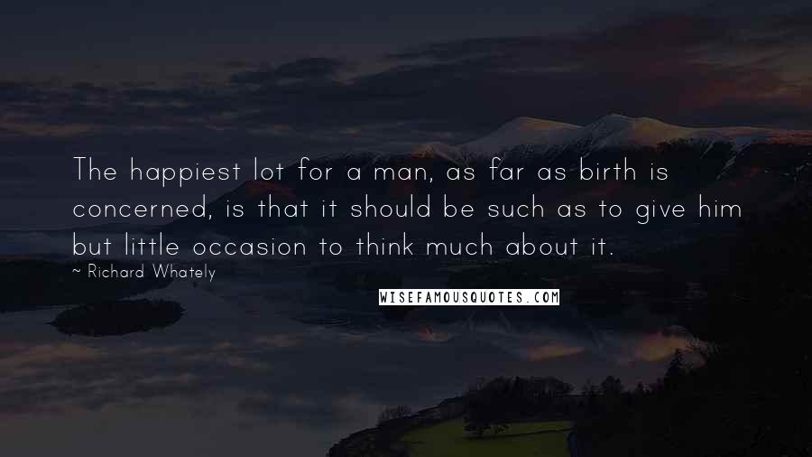 Richard Whately Quotes: The happiest lot for a man, as far as birth is concerned, is that it should be such as to give him but little occasion to think much about it.