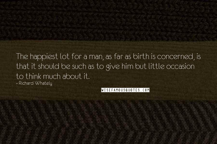 Richard Whately Quotes: The happiest lot for a man, as far as birth is concerned, is that it should be such as to give him but little occasion to think much about it.