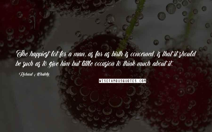 Richard Whately Quotes: The happiest lot for a man, as far as birth is concerned, is that it should be such as to give him but little occasion to think much about it.