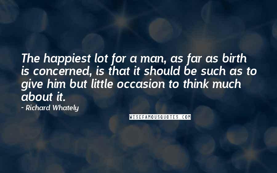 Richard Whately Quotes: The happiest lot for a man, as far as birth is concerned, is that it should be such as to give him but little occasion to think much about it.