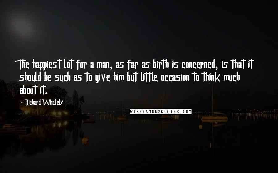 Richard Whately Quotes: The happiest lot for a man, as far as birth is concerned, is that it should be such as to give him but little occasion to think much about it.