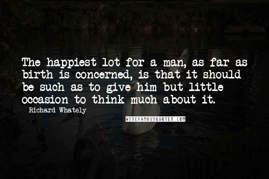 Richard Whately Quotes: The happiest lot for a man, as far as birth is concerned, is that it should be such as to give him but little occasion to think much about it.