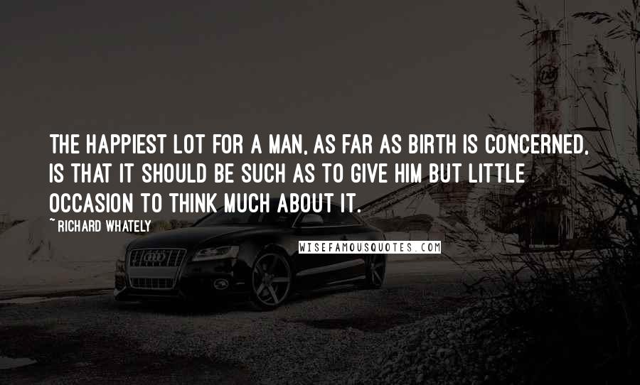 Richard Whately Quotes: The happiest lot for a man, as far as birth is concerned, is that it should be such as to give him but little occasion to think much about it.