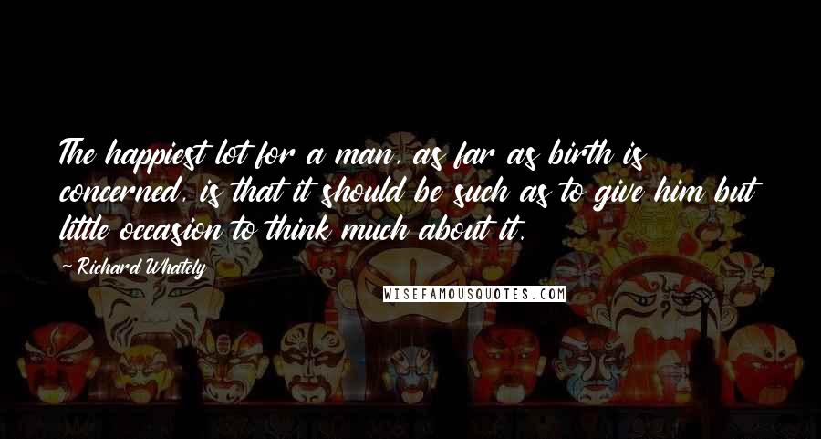 Richard Whately Quotes: The happiest lot for a man, as far as birth is concerned, is that it should be such as to give him but little occasion to think much about it.