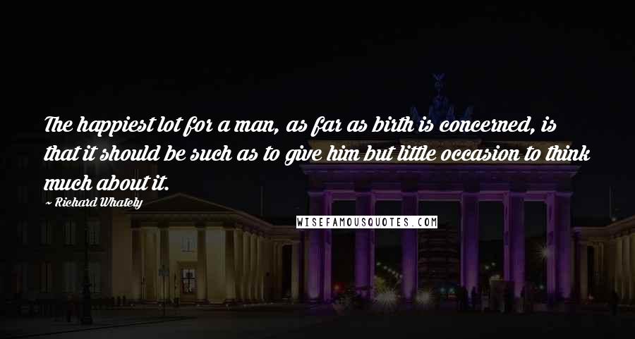 Richard Whately Quotes: The happiest lot for a man, as far as birth is concerned, is that it should be such as to give him but little occasion to think much about it.