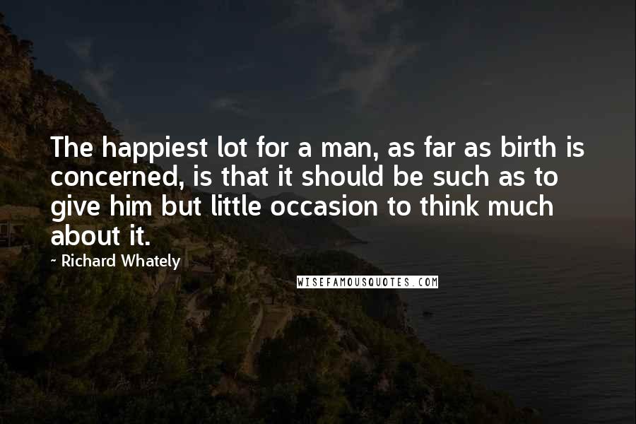 Richard Whately Quotes: The happiest lot for a man, as far as birth is concerned, is that it should be such as to give him but little occasion to think much about it.