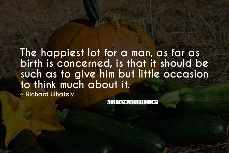 Richard Whately Quotes: The happiest lot for a man, as far as birth is concerned, is that it should be such as to give him but little occasion to think much about it.