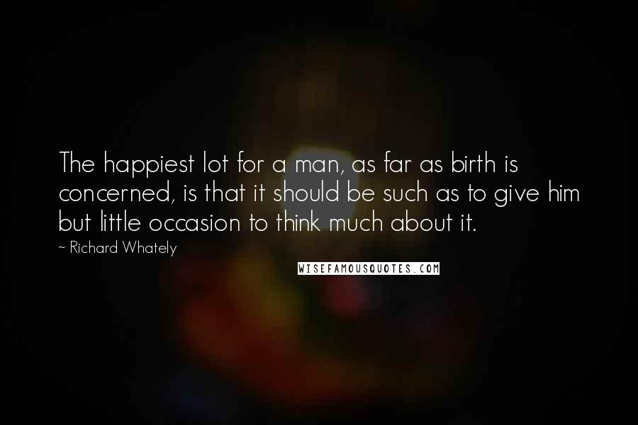 Richard Whately Quotes: The happiest lot for a man, as far as birth is concerned, is that it should be such as to give him but little occasion to think much about it.