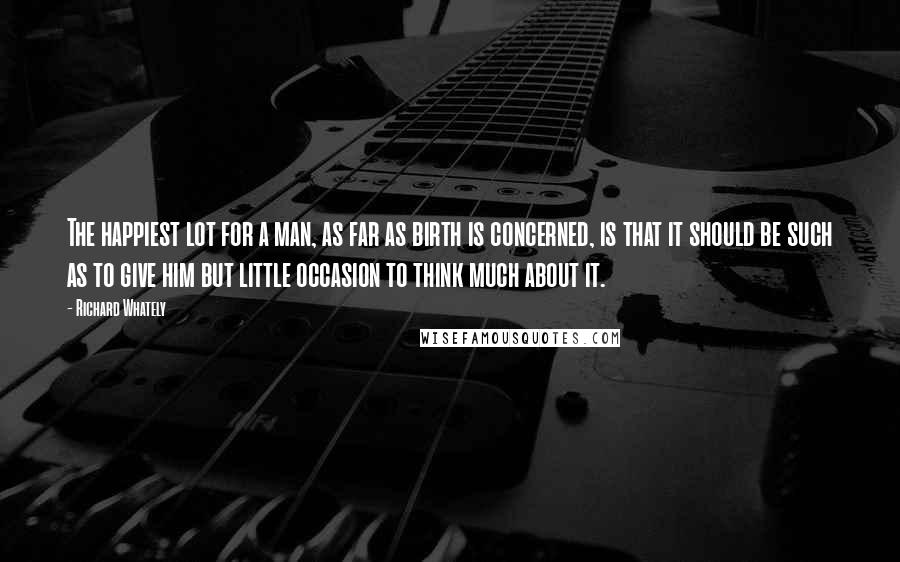 Richard Whately Quotes: The happiest lot for a man, as far as birth is concerned, is that it should be such as to give him but little occasion to think much about it.