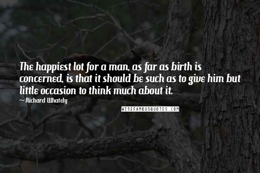 Richard Whately Quotes: The happiest lot for a man, as far as birth is concerned, is that it should be such as to give him but little occasion to think much about it.