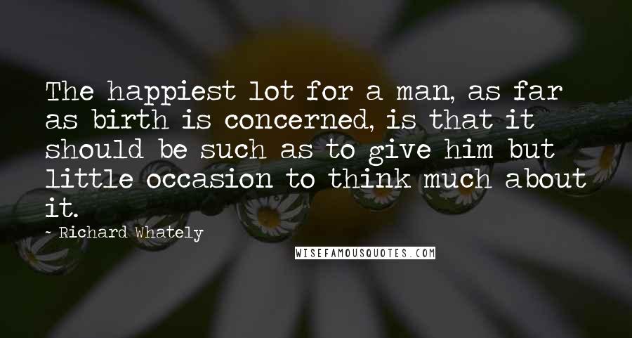 Richard Whately Quotes: The happiest lot for a man, as far as birth is concerned, is that it should be such as to give him but little occasion to think much about it.