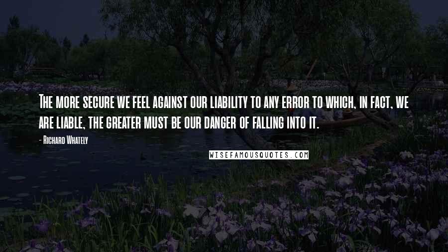 Richard Whately Quotes: The more secure we feel against our liability to any error to which, in fact, we are liable, the greater must be our danger of falling into it.