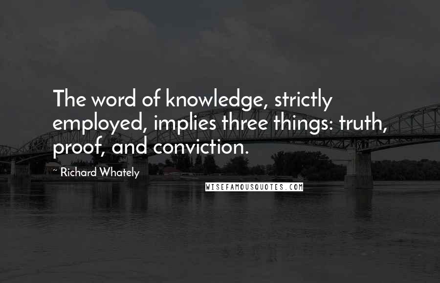 Richard Whately Quotes: The word of knowledge, strictly employed, implies three things: truth, proof, and conviction.