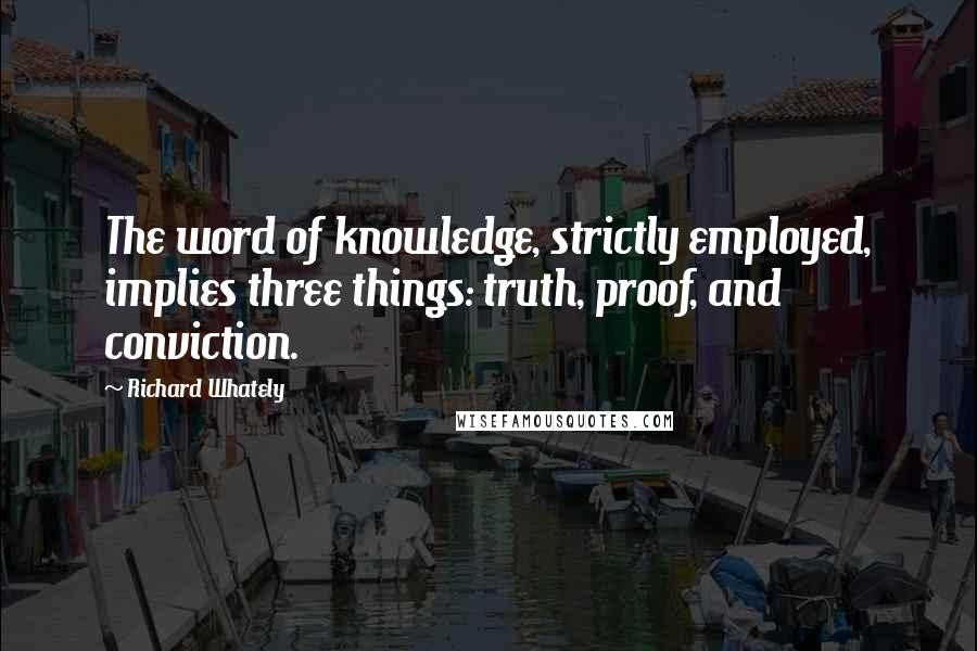 Richard Whately Quotes: The word of knowledge, strictly employed, implies three things: truth, proof, and conviction.
