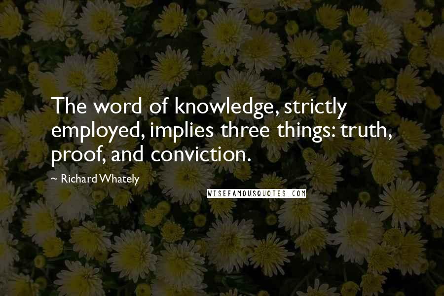 Richard Whately Quotes: The word of knowledge, strictly employed, implies three things: truth, proof, and conviction.