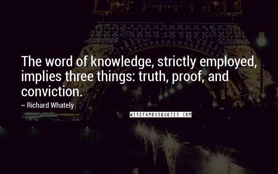 Richard Whately Quotes: The word of knowledge, strictly employed, implies three things: truth, proof, and conviction.