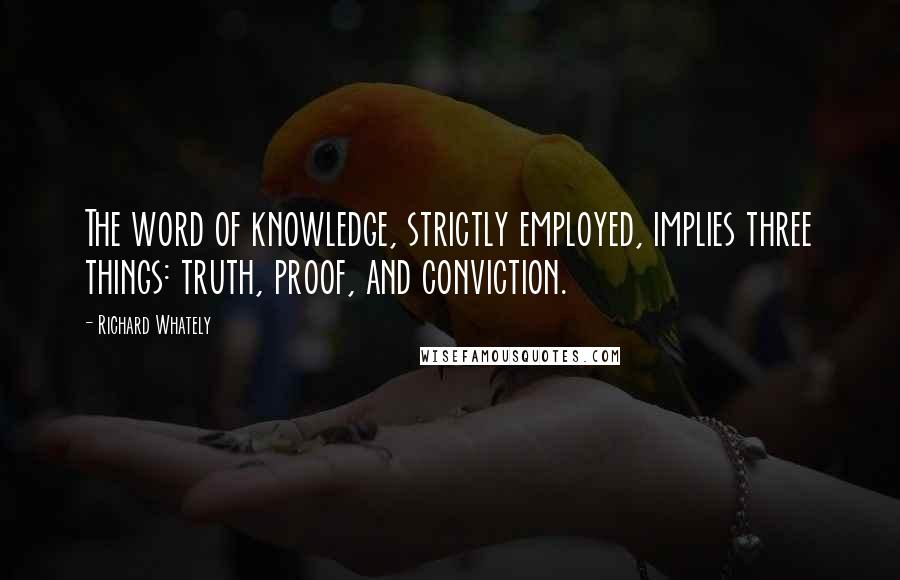 Richard Whately Quotes: The word of knowledge, strictly employed, implies three things: truth, proof, and conviction.