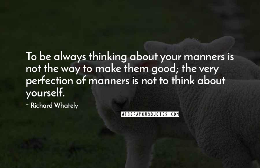 Richard Whately Quotes: To be always thinking about your manners is not the way to make them good; the very perfection of manners is not to think about yourself.
