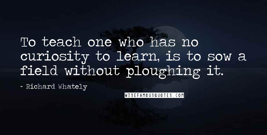 Richard Whately Quotes: To teach one who has no curiosity to learn, is to sow a field without ploughing it.