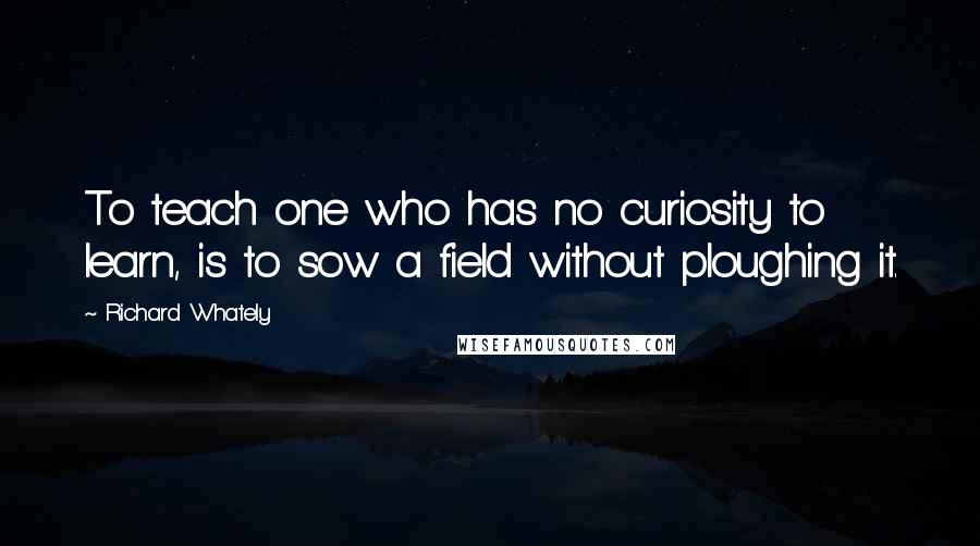 Richard Whately Quotes: To teach one who has no curiosity to learn, is to sow a field without ploughing it.