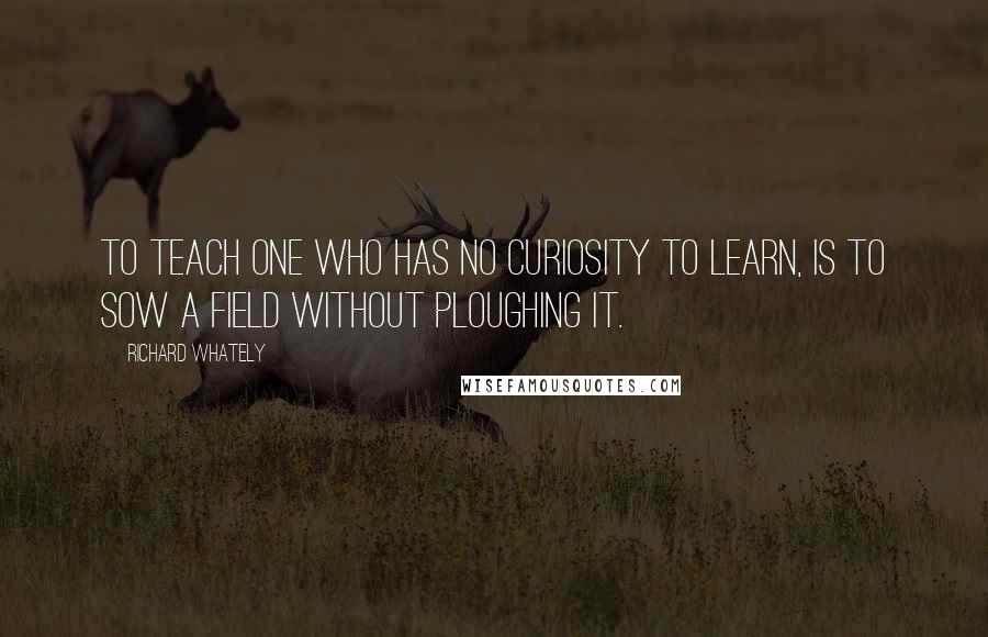 Richard Whately Quotes: To teach one who has no curiosity to learn, is to sow a field without ploughing it.