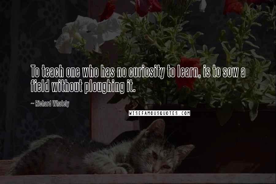 Richard Whately Quotes: To teach one who has no curiosity to learn, is to sow a field without ploughing it.