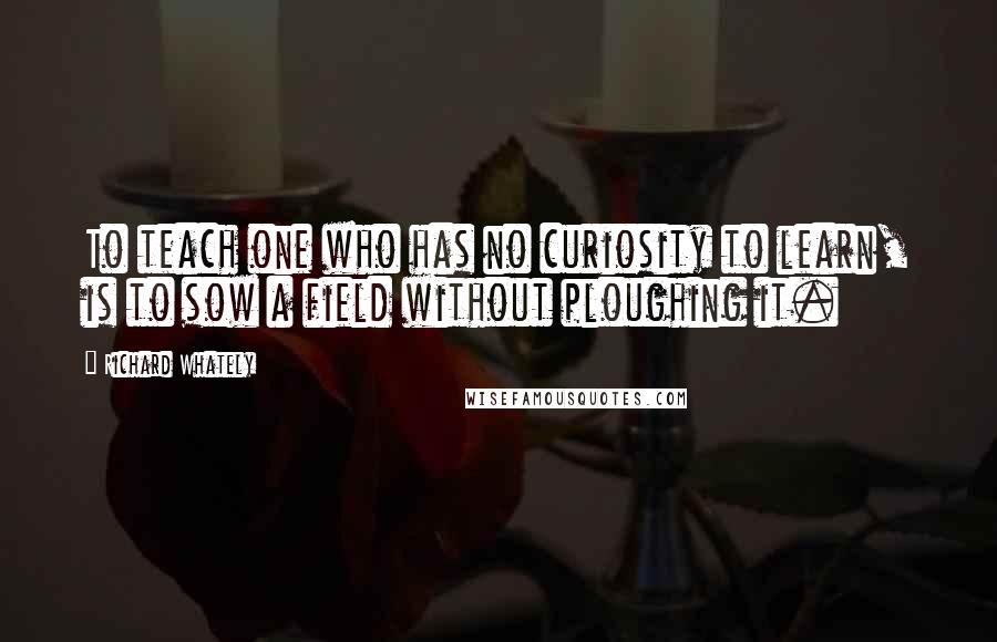 Richard Whately Quotes: To teach one who has no curiosity to learn, is to sow a field without ploughing it.