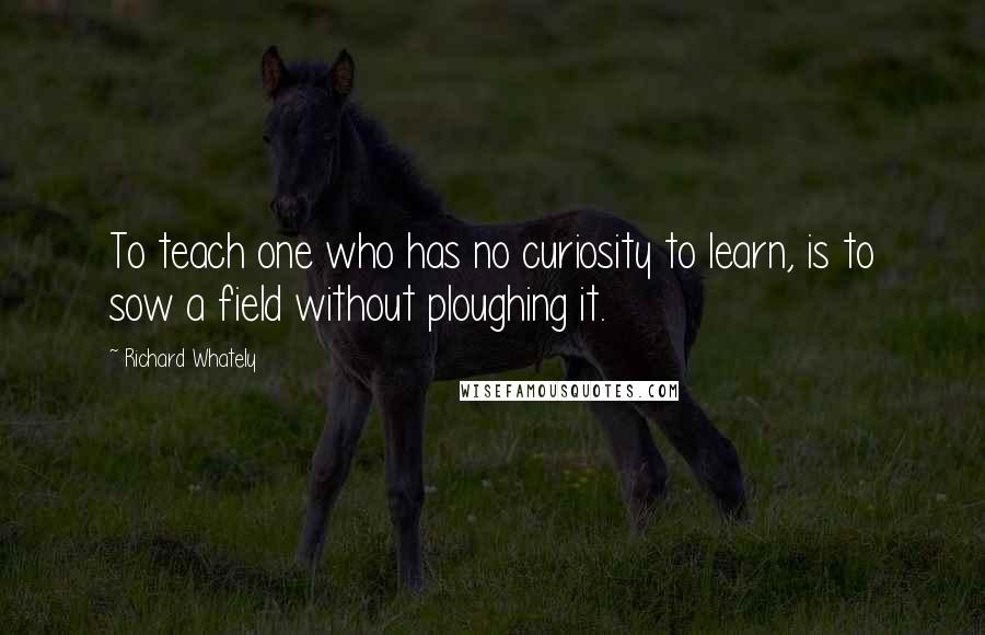 Richard Whately Quotes: To teach one who has no curiosity to learn, is to sow a field without ploughing it.
