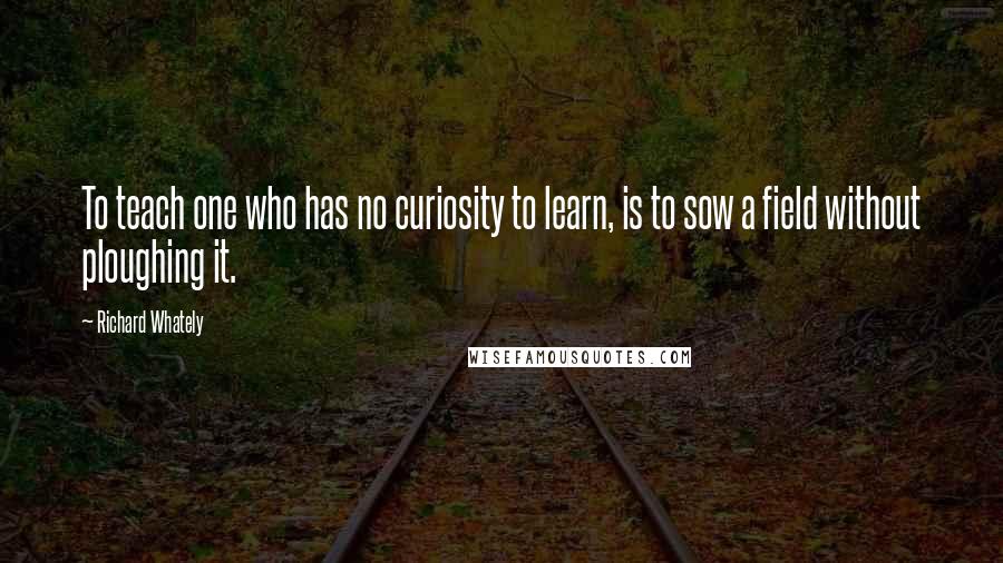 Richard Whately Quotes: To teach one who has no curiosity to learn, is to sow a field without ploughing it.