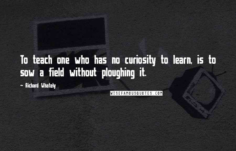 Richard Whately Quotes: To teach one who has no curiosity to learn, is to sow a field without ploughing it.