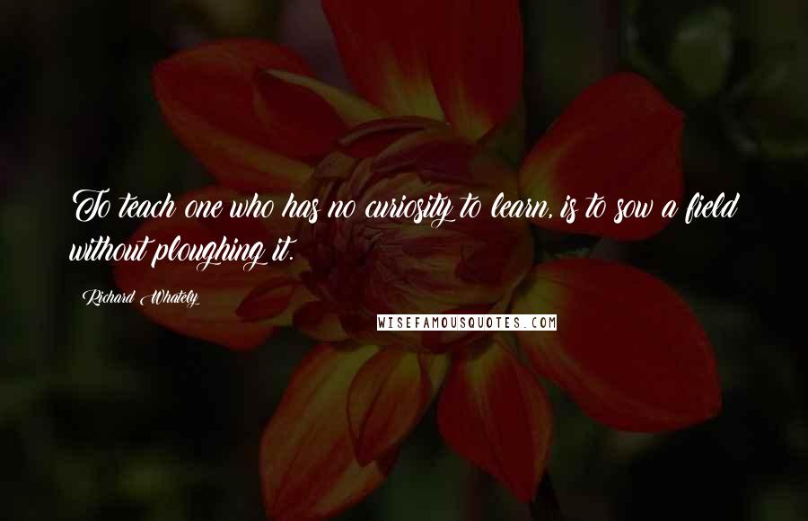 Richard Whately Quotes: To teach one who has no curiosity to learn, is to sow a field without ploughing it.