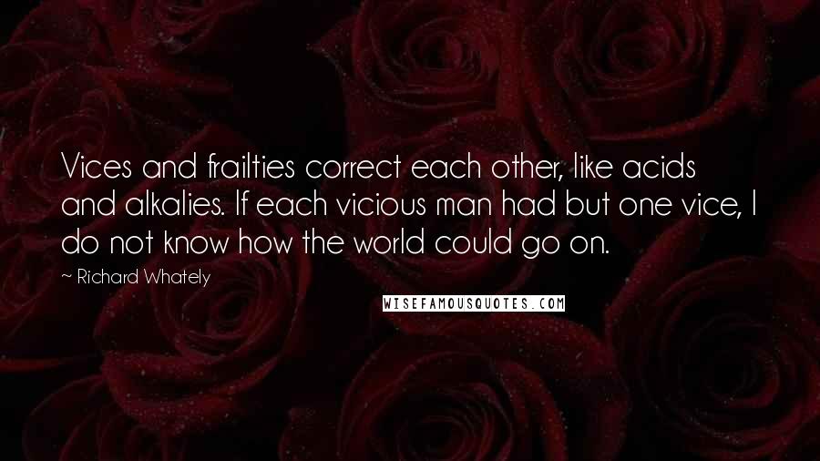 Richard Whately Quotes: Vices and frailties correct each other, like acids and alkalies. If each vicious man had but one vice, I do not know how the world could go on.