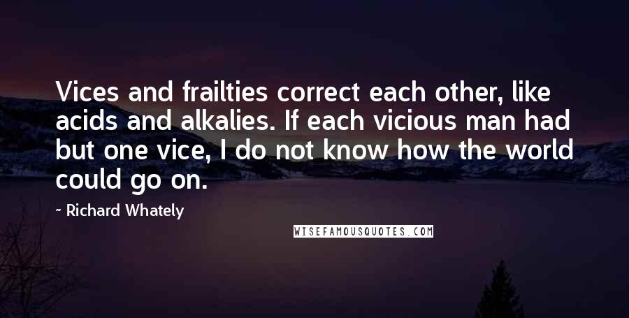 Richard Whately Quotes: Vices and frailties correct each other, like acids and alkalies. If each vicious man had but one vice, I do not know how the world could go on.