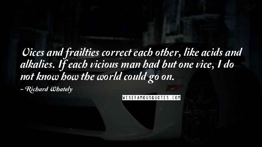 Richard Whately Quotes: Vices and frailties correct each other, like acids and alkalies. If each vicious man had but one vice, I do not know how the world could go on.