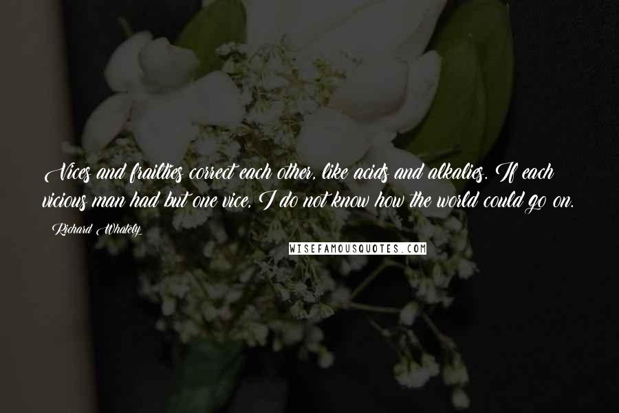Richard Whately Quotes: Vices and frailties correct each other, like acids and alkalies. If each vicious man had but one vice, I do not know how the world could go on.