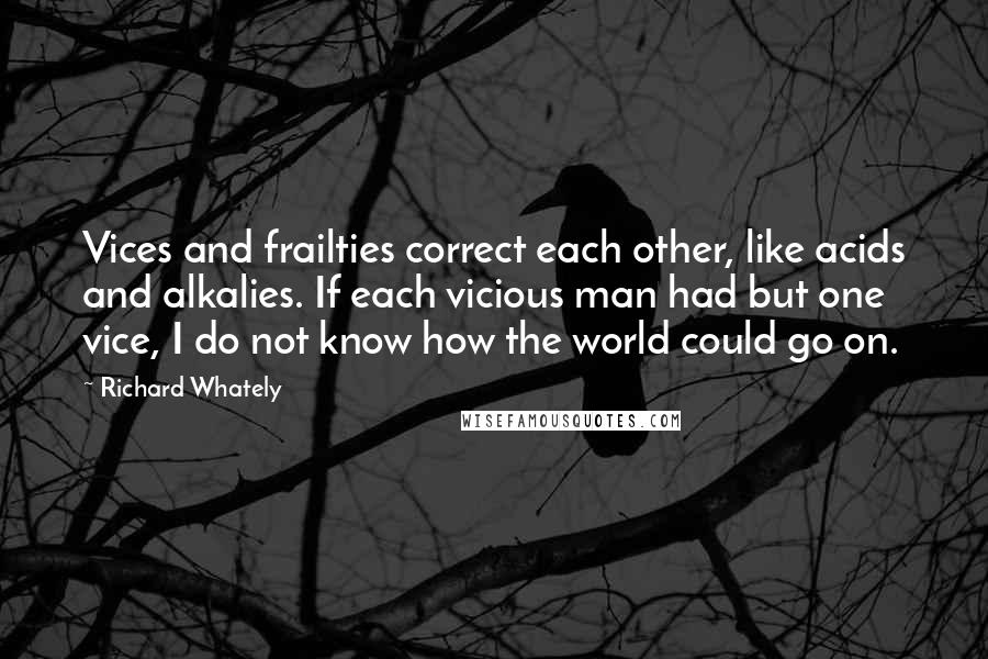 Richard Whately Quotes: Vices and frailties correct each other, like acids and alkalies. If each vicious man had but one vice, I do not know how the world could go on.