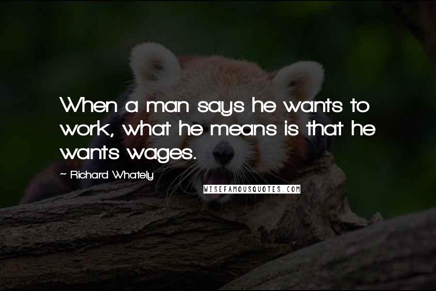 Richard Whately Quotes: When a man says he wants to work, what he means is that he wants wages.