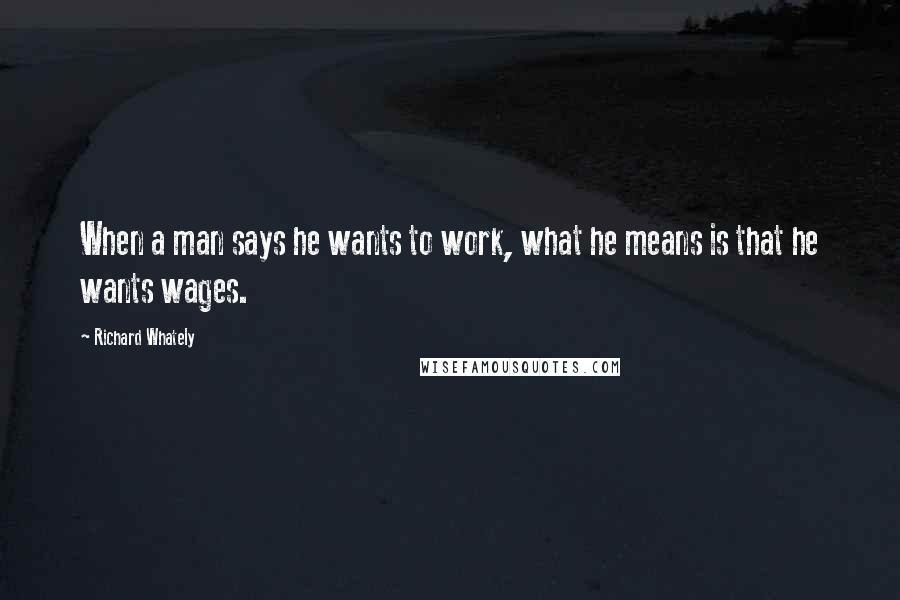 Richard Whately Quotes: When a man says he wants to work, what he means is that he wants wages.