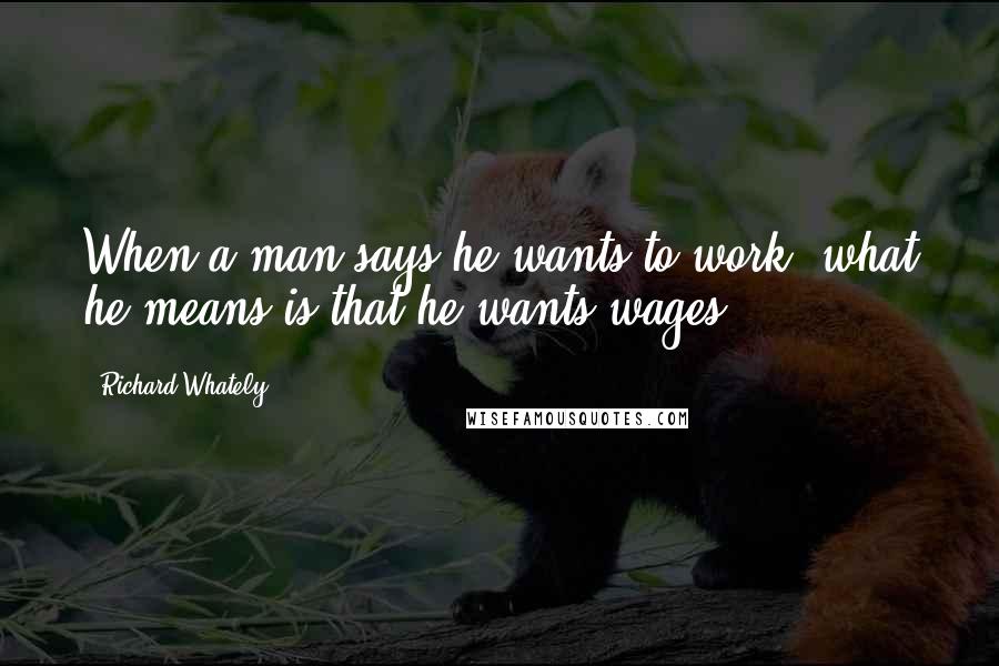 Richard Whately Quotes: When a man says he wants to work, what he means is that he wants wages.