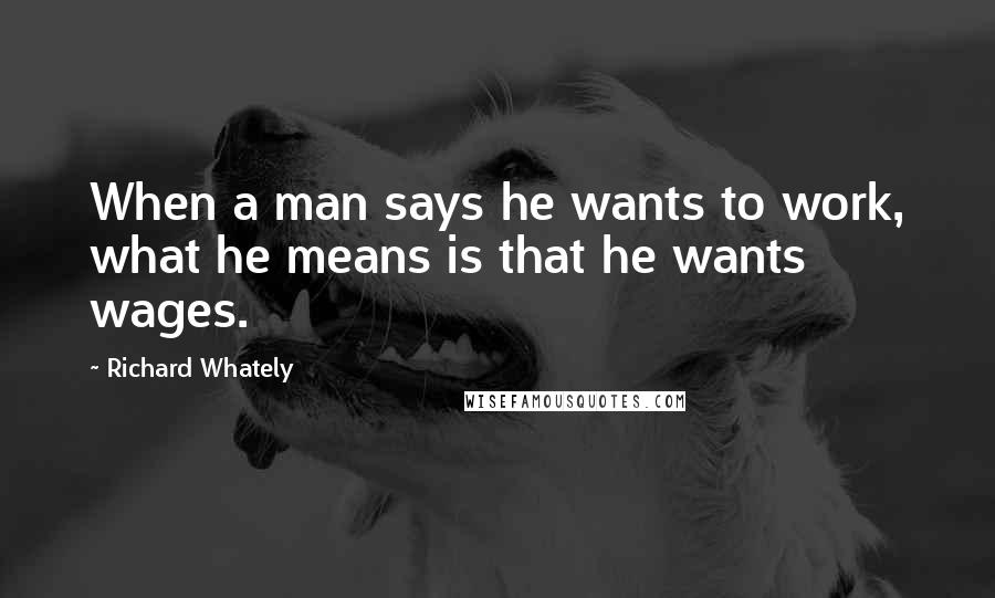 Richard Whately Quotes: When a man says he wants to work, what he means is that he wants wages.