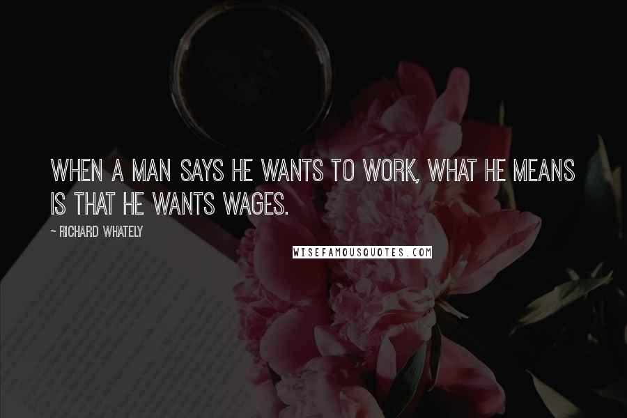 Richard Whately Quotes: When a man says he wants to work, what he means is that he wants wages.