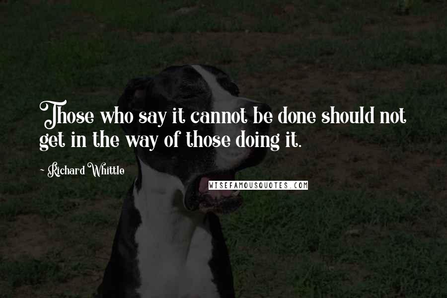 Richard Whittle Quotes: Those who say it cannot be done should not get in the way of those doing it.